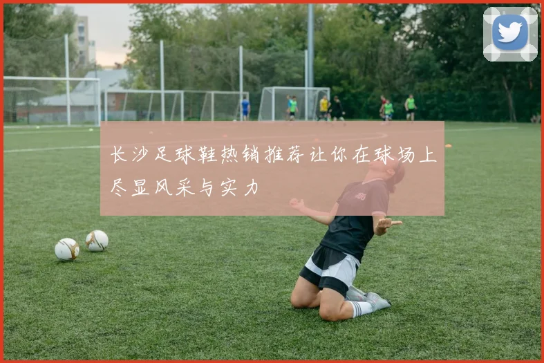 长沙足球鞋热销推荐让你在球场上尽显风采与实力