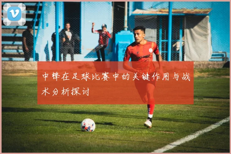 中锋在足球比赛中的关键作用与战术分析探讨