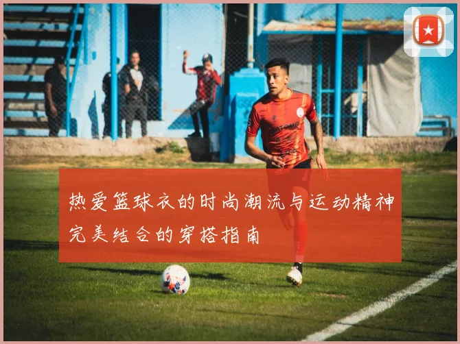 热爱篮球衣的时尚潮流与运动精神完美结合的穿搭指南