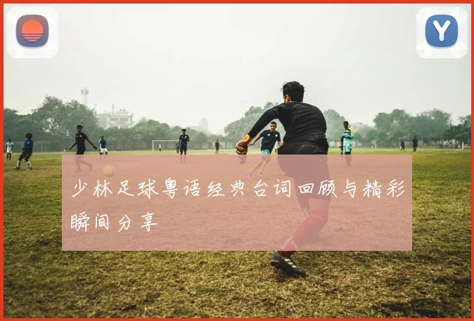 少林足球粤语经典台词回顾与精彩瞬间分享
