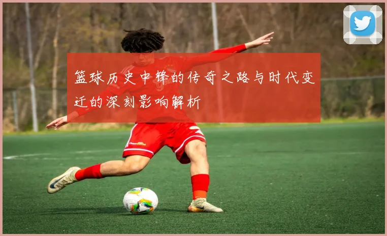 篮球历史中锋的传奇之路与时代变迁的深刻影响解析