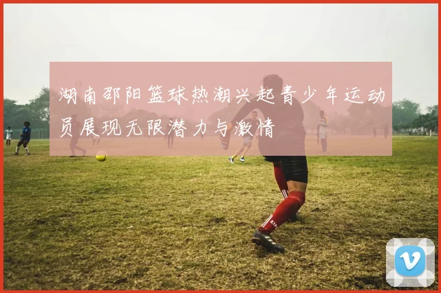 湖南邵阳篮球热潮兴起青少年运动员展现无限潜力与激情